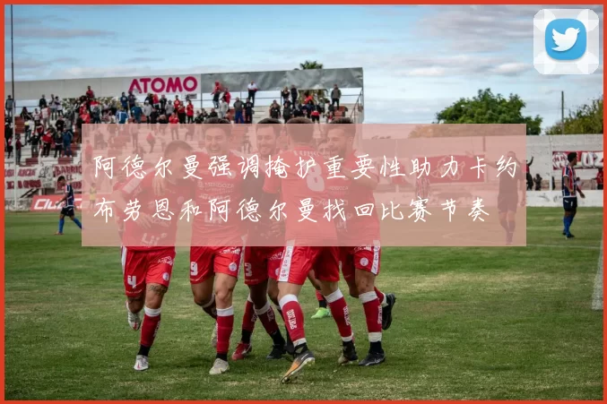 阿德尔曼强调掩护重要性助力卡约布劳恩和阿德尔曼找回比赛节奏