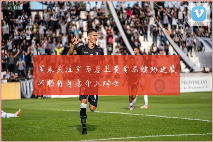国米关注罗马后卫曼奇尼续约进展不顺将考虑介入转会