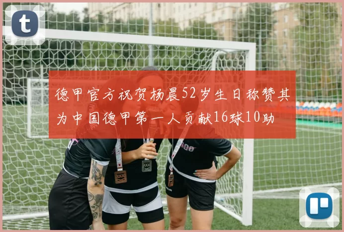 德甲官方祝贺杨晨52岁生日称赞其为中国德甲第一人贡献16球10助