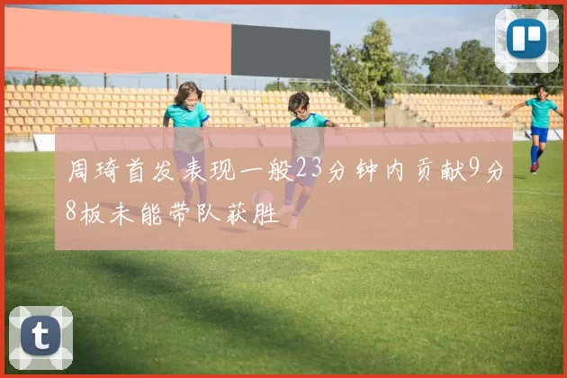 周琦首发表现一般23分钟内贡献9分8板未能带队获胜