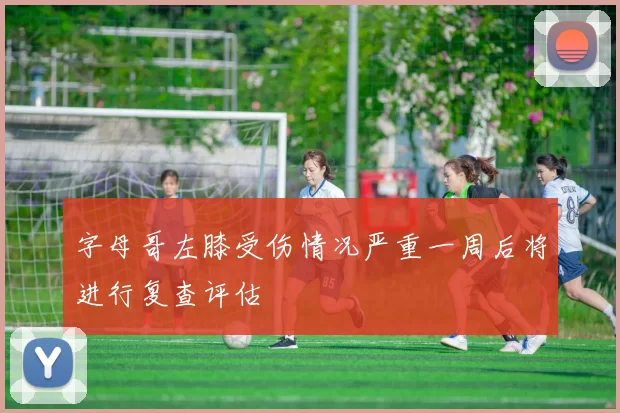 字母哥左膝受伤情况严重一周后将进行复查评估