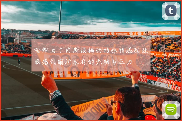 哈维马丁内斯谈梅西的独特威胁让我感到前所未有的无助与压力