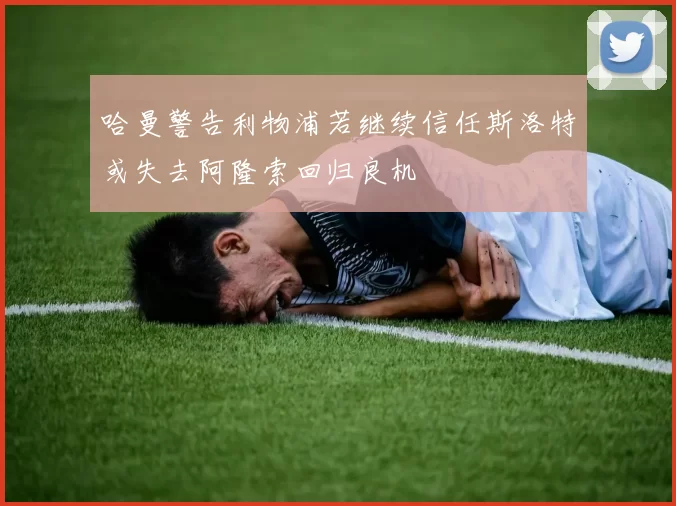 哈曼警告利物浦若继续信任斯洛特或失去阿隆索回归良机
