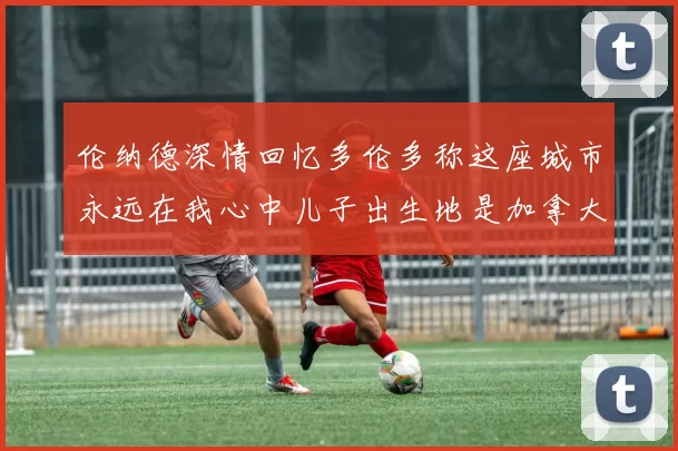 伦纳德深情回忆多伦多称这座城市永远在我心中儿子出生地是加拿大
