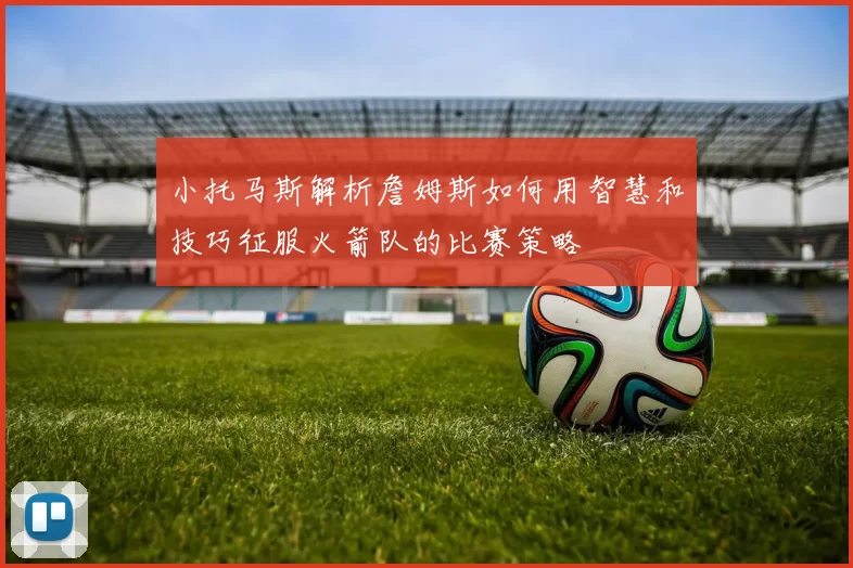 小托马斯解析詹姆斯如何用智慧和技巧征服火箭队的比赛策略