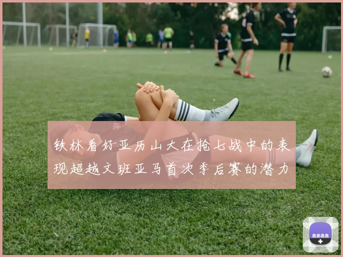 铁林看好亚历山大在抢七战中的表现超越文班亚马首次季后赛的潜力