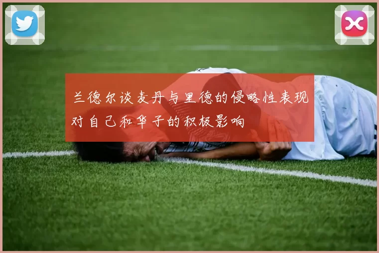 兰德尔谈麦丹与里德的侵略性表现对自己和华子的积极影响