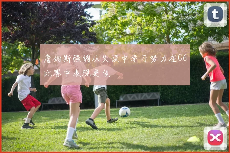 詹姆斯强调从失误中学习努力在G6比赛中表现更佳