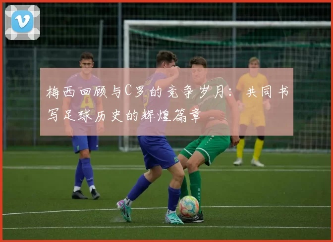 梅西回顾与C罗的竞争岁月：共同书写足球历史的辉煌篇章