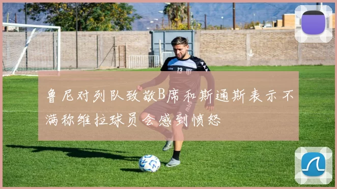 鲁尼对列队致敬B席和斯通斯表示不满称维拉球员会感到愤怒