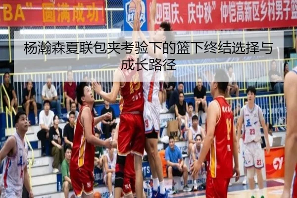 杨瀚森夏联包夹考验下的篮下终结选择与成长路径